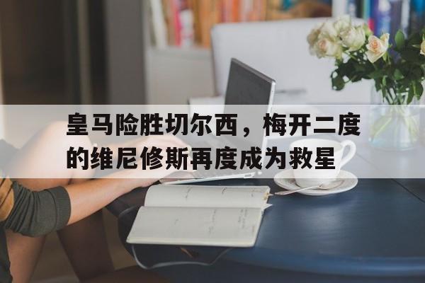 亚美体育官网入口-皇马险胜切尔西，梅开二度的维尼修斯再度成为救星的简单介绍