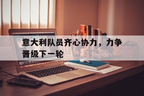 包含意大利队员齐心协力，力争晋级下一轮的词条