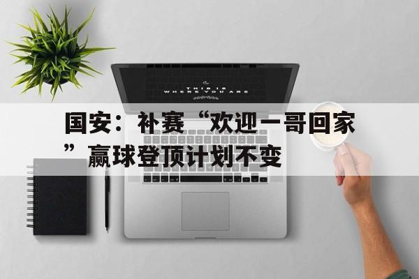 国安：补赛“欢迎一哥回家”赢球登顶计划不变的简单介绍