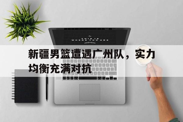 关于新疆男篮遭遇广州队，实力均衡充满对抗的信息