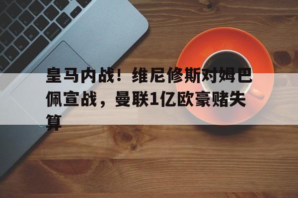 亚美体育官网入口-关于皇马内战！维尼修斯对姆巴佩宣战，曼联1亿欧豪赌失算的信息