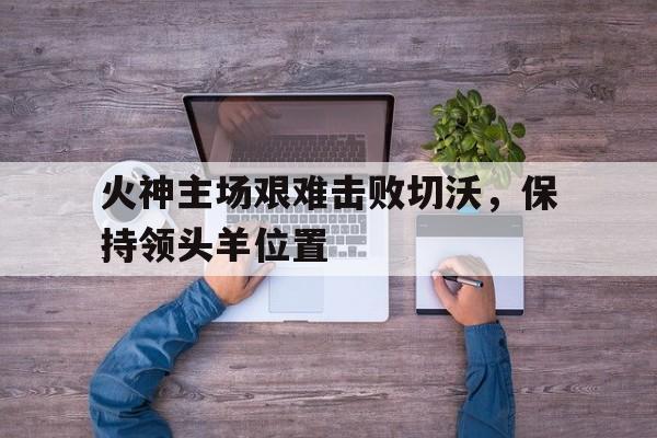亚美体育-关于火神主场艰难击败切沃，保持领头羊位置的信息